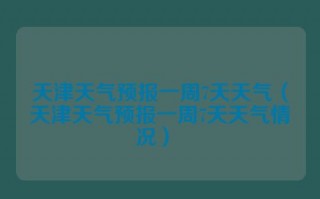 天津天气预报一周7天天气（天津天气预报一周7天天气情况） 