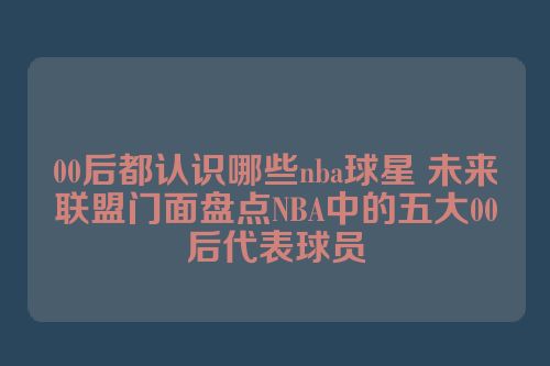 00后都认识哪些nba球星 未来联盟门面盘点NBA中的五大00后代表球员