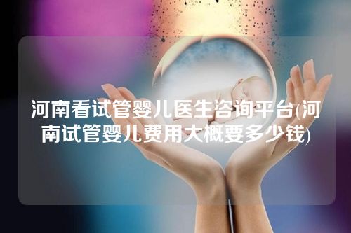 河南看试管婴儿医生咨询平台(河南试管婴儿费用大概要多少钱)