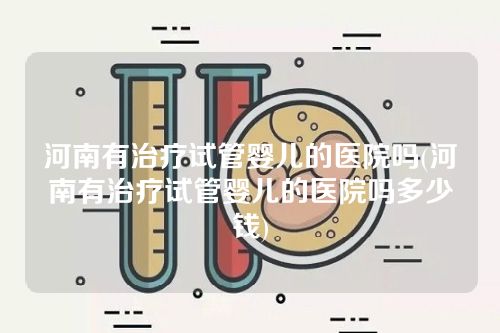 河南有治疗试管婴儿的医院吗(河南有治疗试管婴儿的医院吗多少钱)