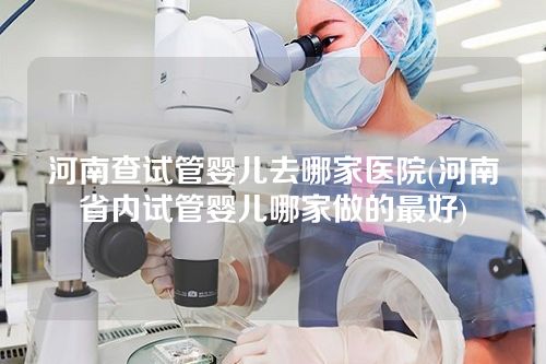 河南查试管婴儿去哪家医院(河南省内试管婴儿哪家做的最好)